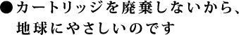 ●カートリッジを廃棄しないから、地球にやさしいのです
