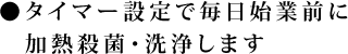 ●タイマー設定で毎日始業前に加熱殺菌・洗浄します